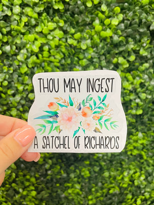 This sticker is the perfect accessory for any laptop or water bottle! Featuring the phrase “Thou May Ingest A Satchel Of Richards”, this sticker is sure to bring some funny humor everywhere you go. It's also decorated with bright and beautiful flowers, so you can show your style with the perfect combination of fun and flair!